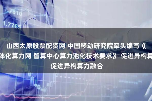 山西太原股票配资网 中国移动研究院牵头编写《全国一体化算力网 智算中心算力池化技术要求》 促进异构算力融合