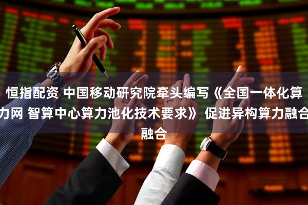 恒指配资 中国移动研究院牵头编写《全国一体化算力网 智算中心算力池化技术要求》 促进异构算力融合