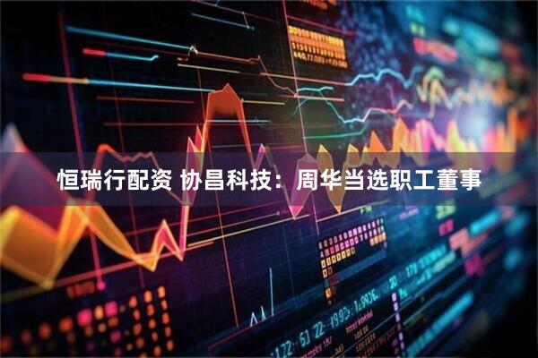 恒瑞行配资 协昌科技：周华当选职工董事