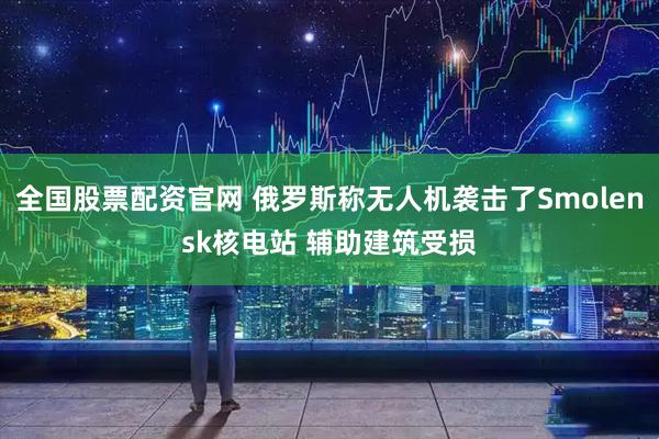 全国股票配资官网 俄罗斯称无人机袭击了Smolensk核电站 辅助建筑受损