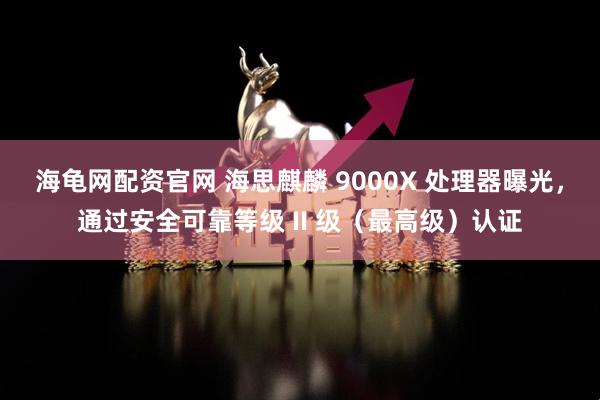 海龟网配资官网 海思麒麟 9000X 处理器曝光，通过安全可靠等级 II 级（最高级）认证