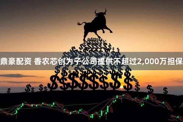 鼎豪配资 香农芯创为子公司提供不超过2,000万担保