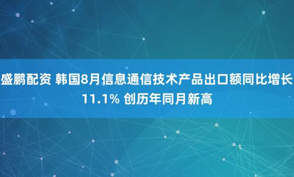 盛鹏配资 韩国8月信息通信技术产品出口额同比增长11.1% 创历年同月新高
