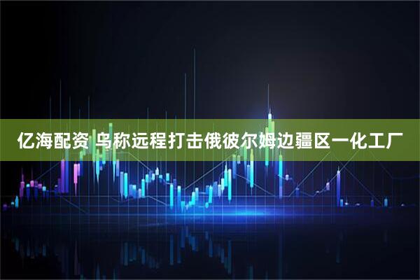 亿海配资 乌称远程打击俄彼尔姆边疆区一化工厂