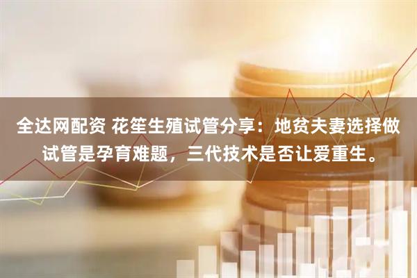 全达网配资 花笙生殖试管分享：地贫夫妻选择做试管是孕育难题，三代技术是否让爱重生。