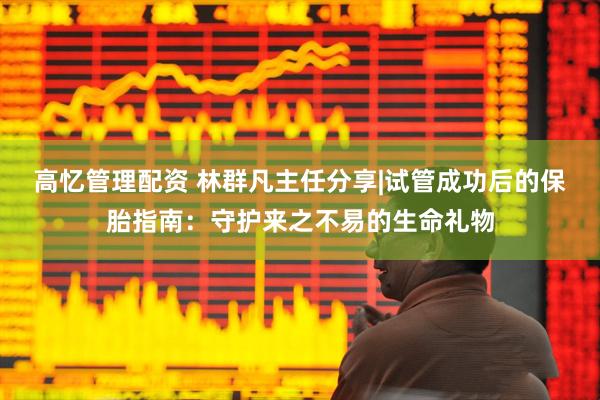 高忆管理配资 林群凡主任分享|试管成功后的保胎指南：守护来之不易的生命礼物