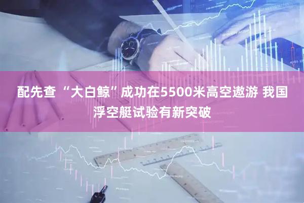 配先查 “大白鲸”成功在5500米高空遨游 我国浮空艇试验有新突破
