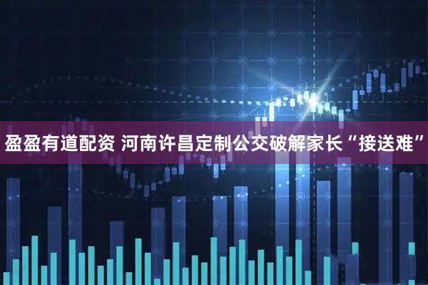 盈盈有道配资 河南许昌定制公交破解家长“接送难”
