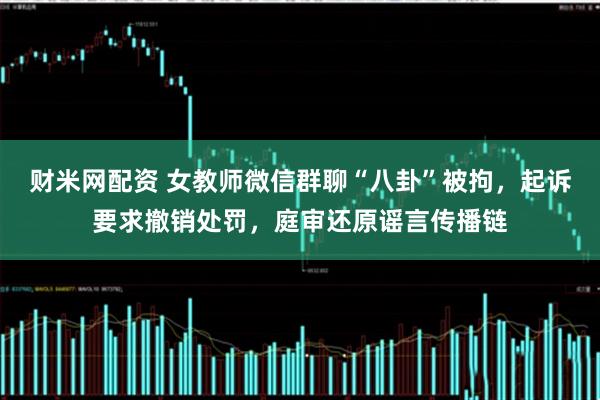财米网配资 女教师微信群聊“八卦”被拘，起诉要求撤销处罚，庭审还原谣言传播链