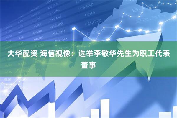 大华配资 海信视像：选举李敏华先生为职工代表董事