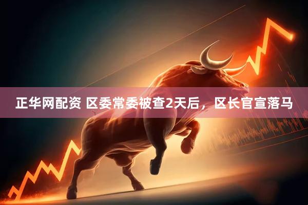 正华网配资 区委常委被查2天后，区长官宣落马