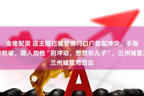 金猪配资 店主阻拦城管撕门口广告起冲突，手指遭对方咬破，路人劝他“别冲动，想想你儿子”，兰州城管局回应