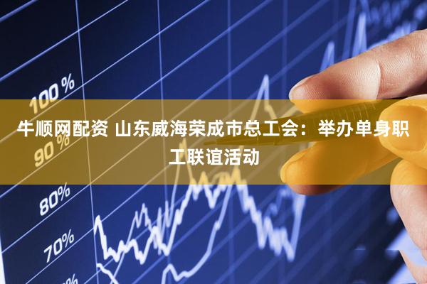 牛顺网配资 山东威海荣成市总工会：举办单身职工联谊活动