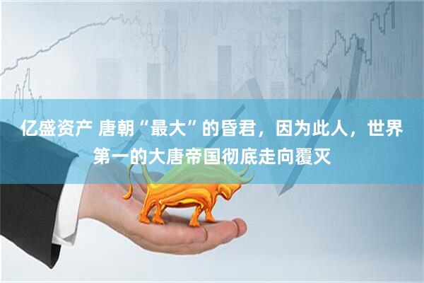 亿盛资产 唐朝“最大”的昏君，因为此人，世界第一的大唐帝国彻底走向覆灭