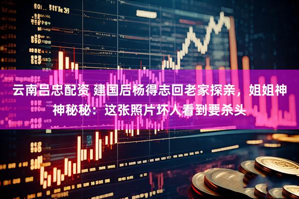 云南吕忠配资 建国后杨得志回老家探亲，姐姐神神秘秘：这张照片坏人看到要杀头