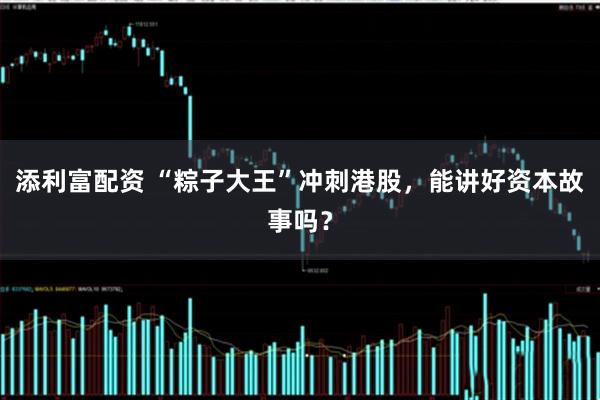 添利富配资 “粽子大王”冲刺港股，能讲好资本故事吗？