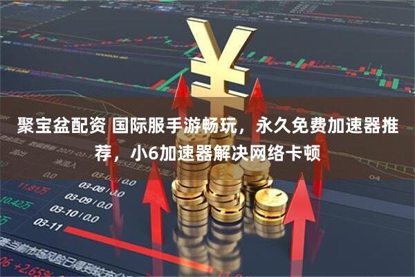 聚宝盆配资 国际服手游畅玩，永久免费加速器推荐，小6加速器解决网络卡顿