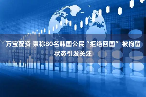 万宝配资 柬称80名韩国公民“拒绝回国” 被拘留状态引发关注