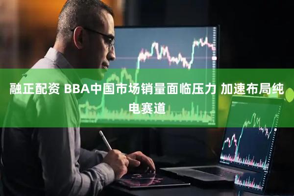 融正配资 BBA中国市场销量面临压力 加速布局纯电赛道