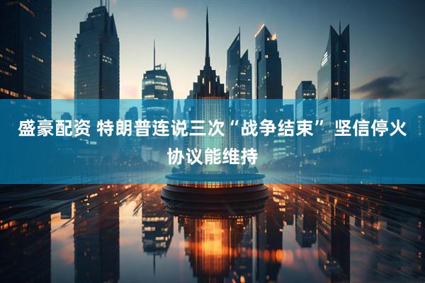 盛豪配资 特朗普连说三次“战争结束” 坚信停火协议能维持