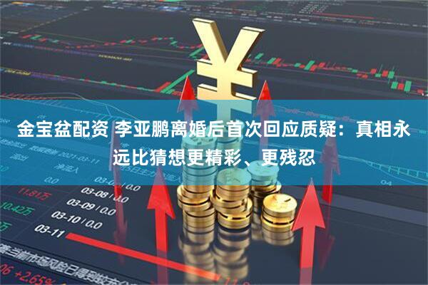 金宝盆配资 李亚鹏离婚后首次回应质疑：真相永远比猜想更精彩、更残忍
