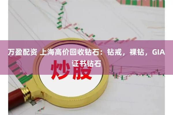 万盈配资 上海高价回收钻石：钻戒，裸钻，GIA证书钻石