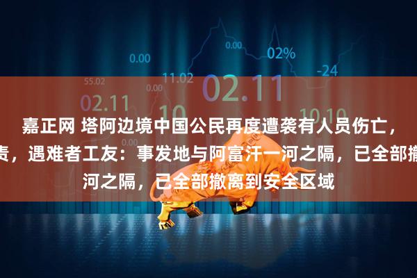 嘉正网 塔阿边境中国公民再度遭袭有人员伤亡，塔总统强烈谴责，遇难者工友：事发地与阿富汗一河之隔，已全部撤离到安全区域