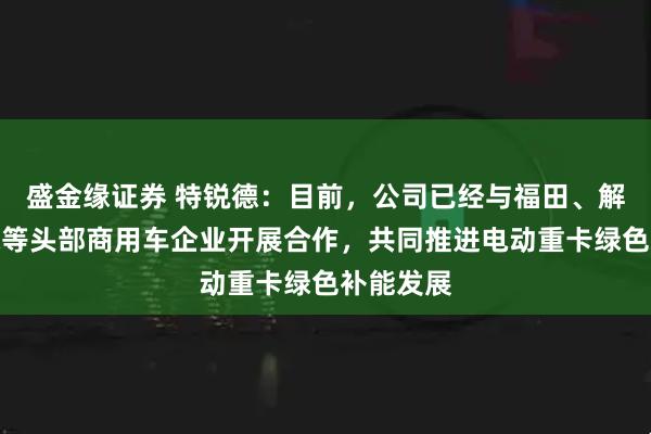 盛金缘证券 特锐德：目前，公司已经与福田、解放、陕汽等头部商用车企业开展合作，共同推进电动重卡绿色补能发展